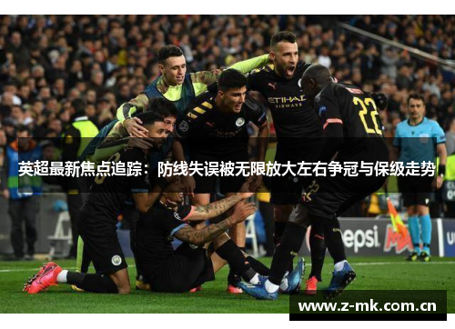 英超最新焦点追踪：防线失误被无限放大左右争冠与保级走势